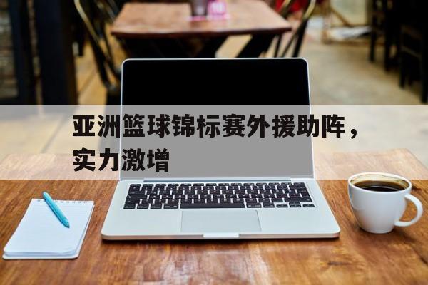 华体会官网-包含亚洲篮球锦标赛外援助阵，实力激增的词条